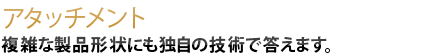 複雑な製品形状にも独自の技術で答えます。